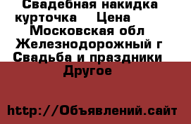 Свадебная накидка -курточка  › Цена ­ 600 - Московская обл., Железнодорожный г. Свадьба и праздники » Другое   